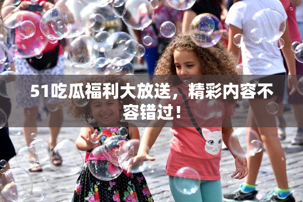 51吃瓜福利大放送，精彩内容不容错过！