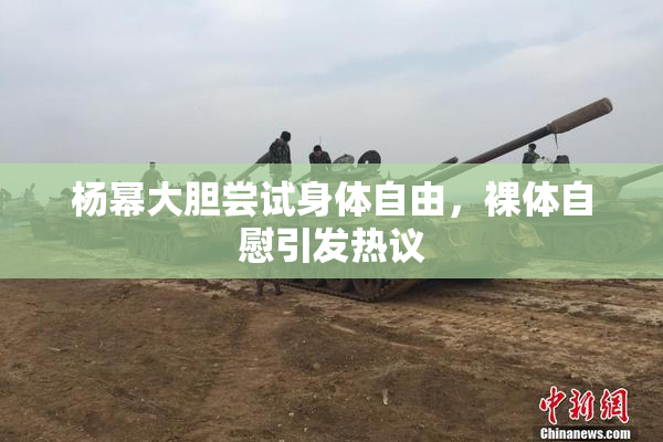 杨幂大胆尝试身体自由，裸体自慰引发热议