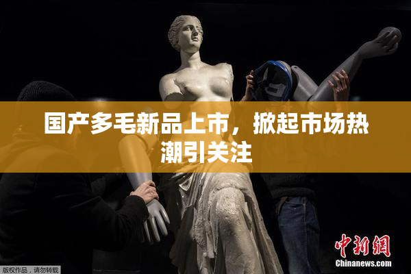 国产多毛新品上市，掀起市场热潮引关注
