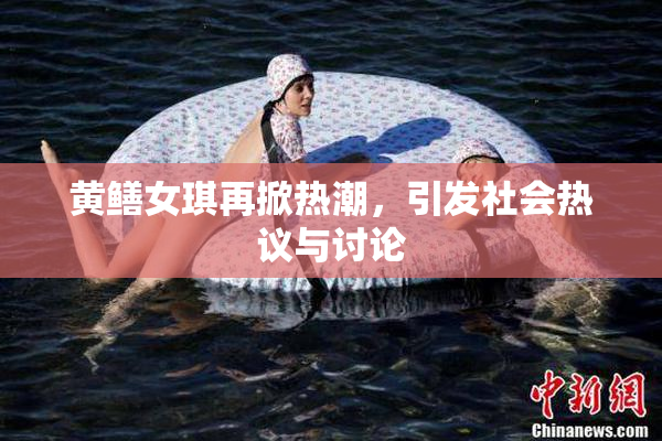 黄鳝女琪再掀热潮，引发社会热议与讨论