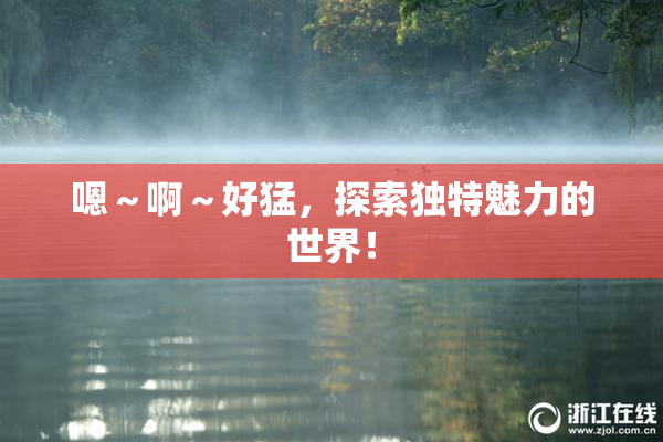 嗯～啊～好猛，探索独特魅力的世界！