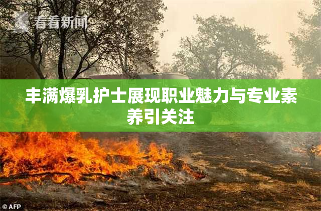 丰满爆乳护士展现职业魅力与专业素养引关注