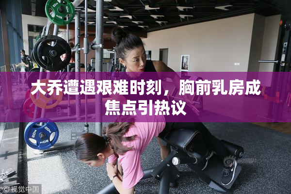 大乔遭遇艰难时刻，胸前乳房成焦点引热议