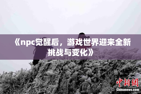 《npc觉醒后，游戏世界迎来全新挑战与变化》