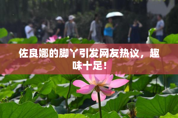 佐良娜的脚丫引发网友热议，趣味十足！