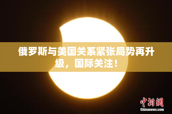 俄罗斯与美国关系紧张局势再升级，国际关注！