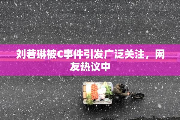 刘若琳被C事件引发广泛关注，网友热议中