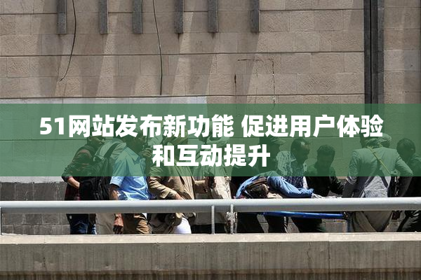 51网站发布新功能 促进用户体验和互动提升
