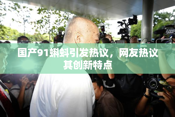 国产91蝌蚪引发热议，网友热议其创新特点