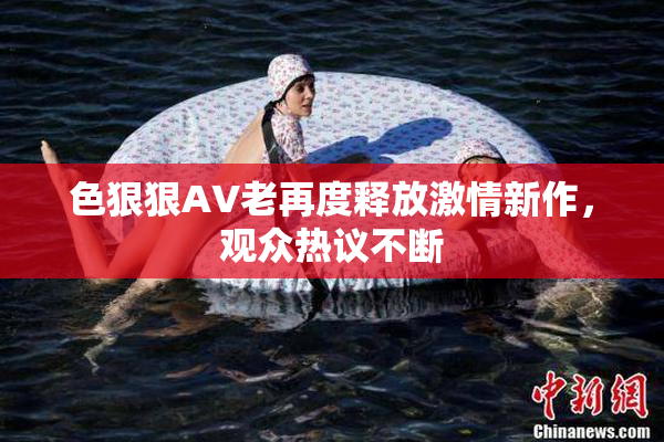 色狠狠AV老再度释放激情新作，观众热议不断