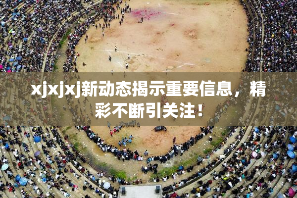 xjxjxj新动态揭示重要信息，精彩不断引关注！