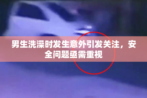 男生洗澡时发生意外引发关注，安全问题亟需重视