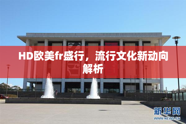HD欧美fr盛行，流行文化新动向解析
