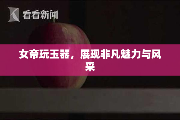 女帝玩玉器，展现非凡魅力与风采