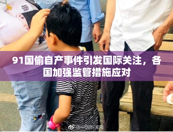 91国偷自产事件引发国际关注，各国加强监管措施应对