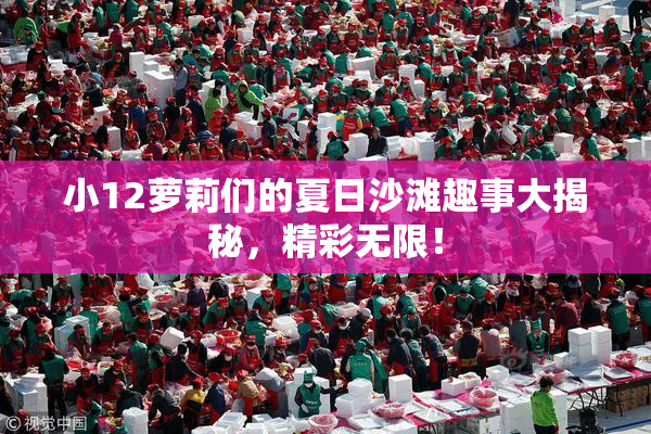 小12萝莉们的夏日沙滩趣事大揭秘，精彩无限！