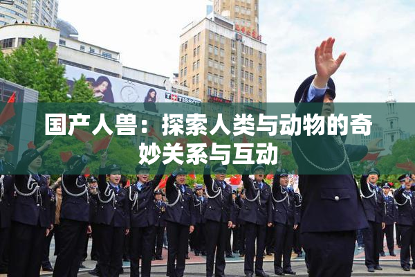 国产人兽：探索人类与动物的奇妙关系与互动