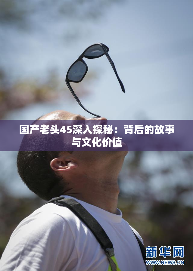 国产老头45深入探秘：背后的故事与文化价值