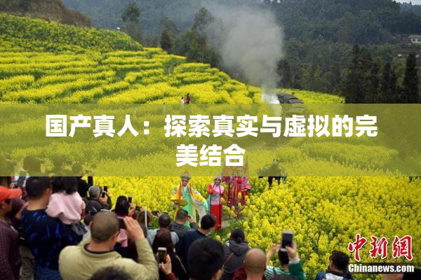 国产真人：探索真实与虚拟的完美结合