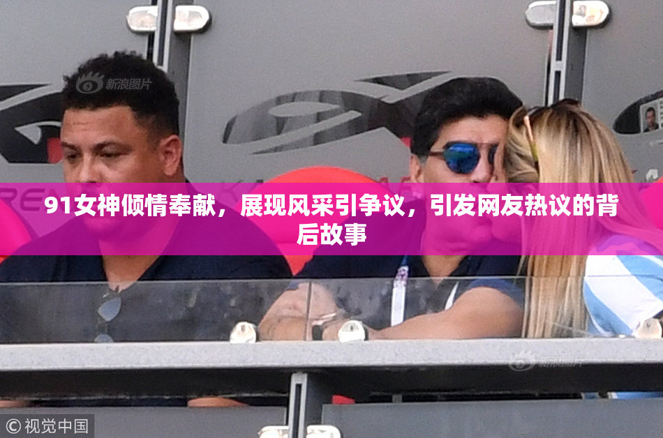 91女神倾情奉献，展现风采引争议，引发网友热议的背后故事
