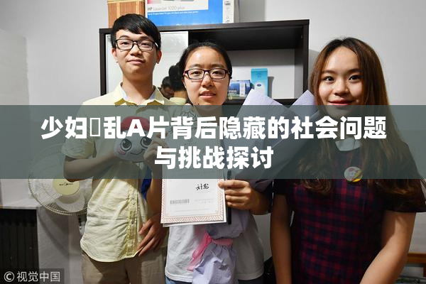 少妇婬乱A片背后隐藏的社会问题与挑战探讨