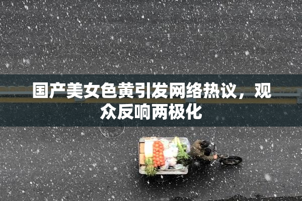 国产美女色黄引发网络热议，观众反响两极化