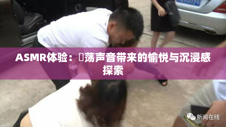 ASMR体验：婬荡声音带来的愉悦与沉浸感探索
