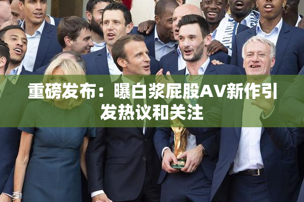 重磅发布：曝白浆屁股AV新作引发热议和关注