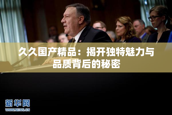 久久国产精品：揭开独特魅力与品质背后的秘密