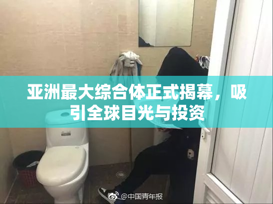 亚洲最大综合体正式揭幕，吸引全球目光与投资