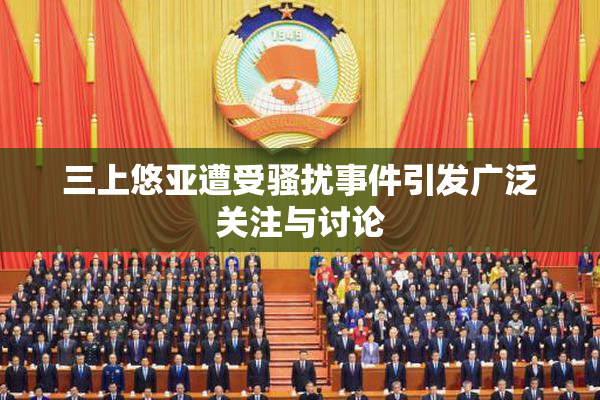 三上悠亚遭受骚扰事件引发广泛关注与讨论