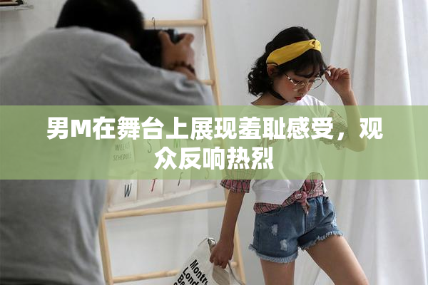 男M在舞台上展现羞耻感受，观众反响热烈