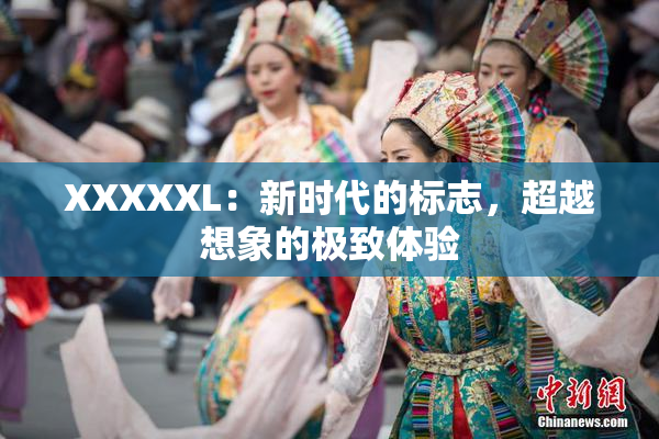 XXXXXL：新时代的标志，超越想象的极致体验