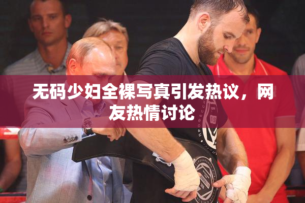 无码少妇全裸写真引发热议，网友热情讨论