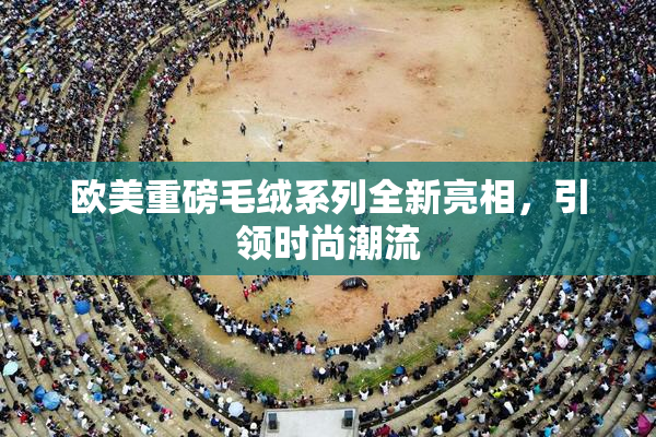 欧美重磅毛绒系列全新亮相，引领时尚潮流
