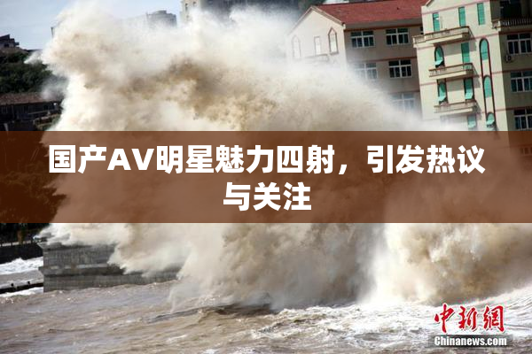 国产AV明星魅力四射，引发热议与关注