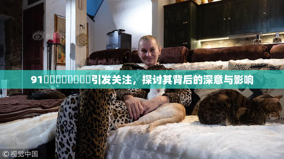 91❌‌❌‌❌‌❌‌引发关注，探讨其背后的深意与影响