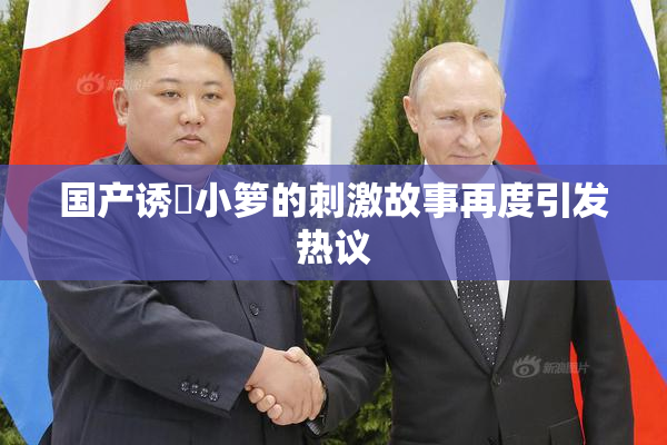 国产诱奷小箩的刺激故事再度引发热议