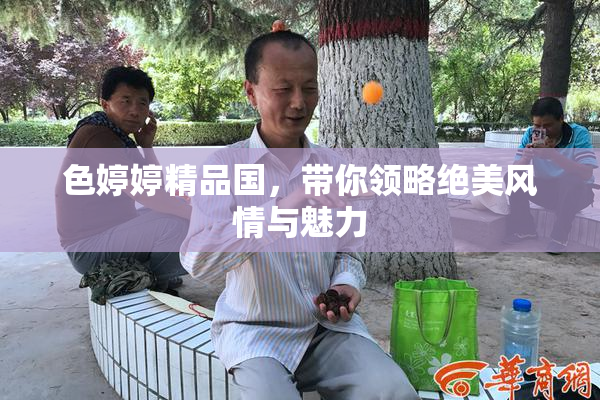 色婷婷精品国，带你领略绝美风情与魅力