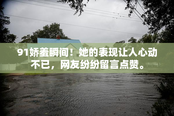 91娇羞瞬间！她的表现让人心动不已，网友纷纷留言点赞。