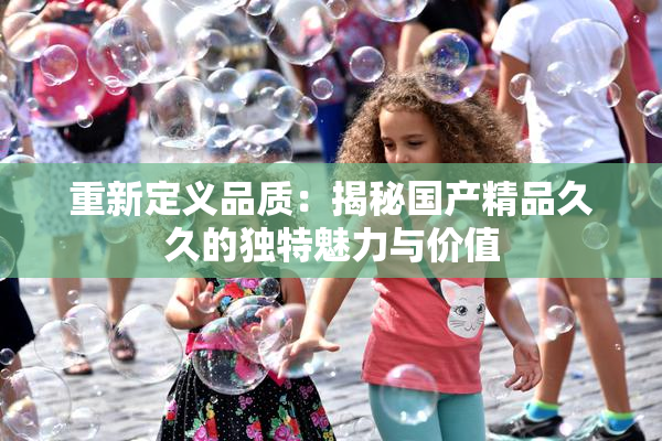 重新定义品质：揭秘国产精品久久的独特魅力与价值