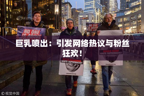巨乳喷出：引发网络热议与粉丝狂欢！
