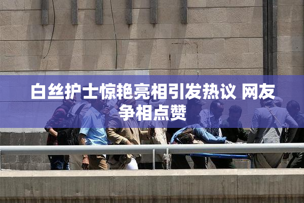 白丝护士惊艳亮相引发热议 网友争相点赞