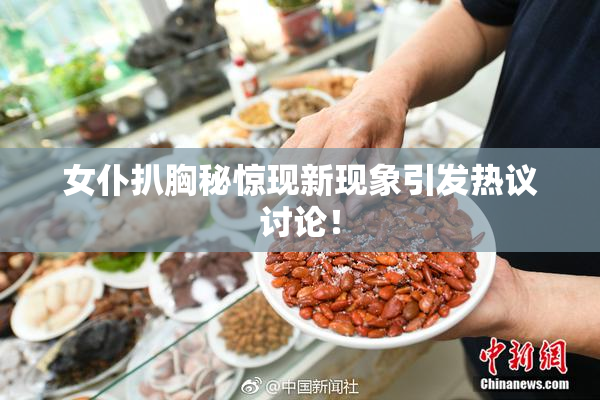 女仆扒胸秘惊现新现象引发热议讨论！