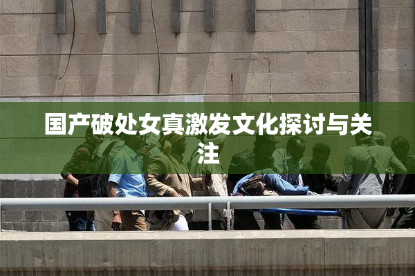 国产破处女真激发文化探讨与关注