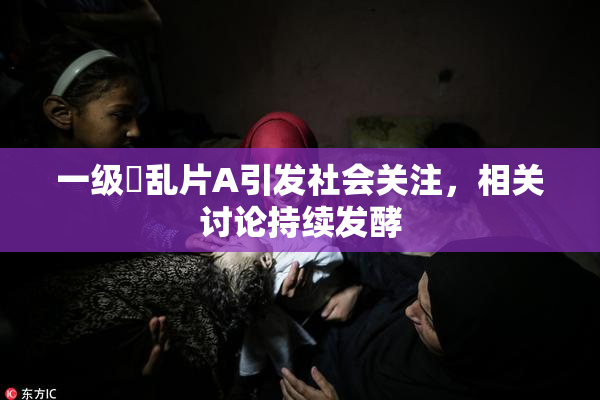 一级婬乱片A引发社会关注，相关讨论持续发酵