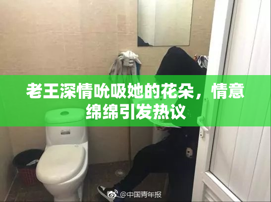 老王深情吮吸她的花朵，情意绵绵引发热议