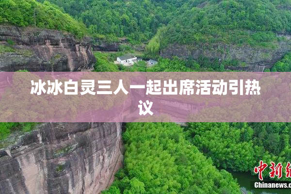冰冰白灵三人一起出席活动引热议