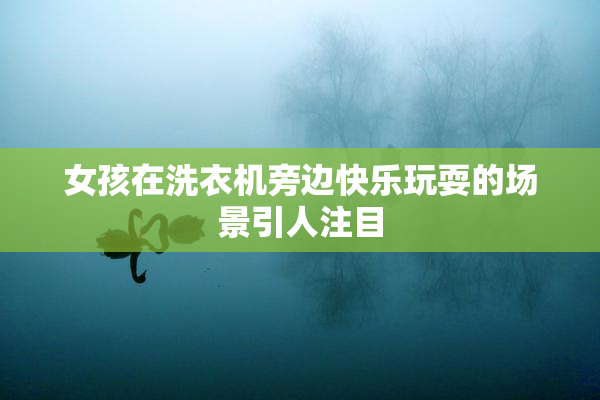 女孩在洗衣机旁边快乐玩耍的场景引人注目