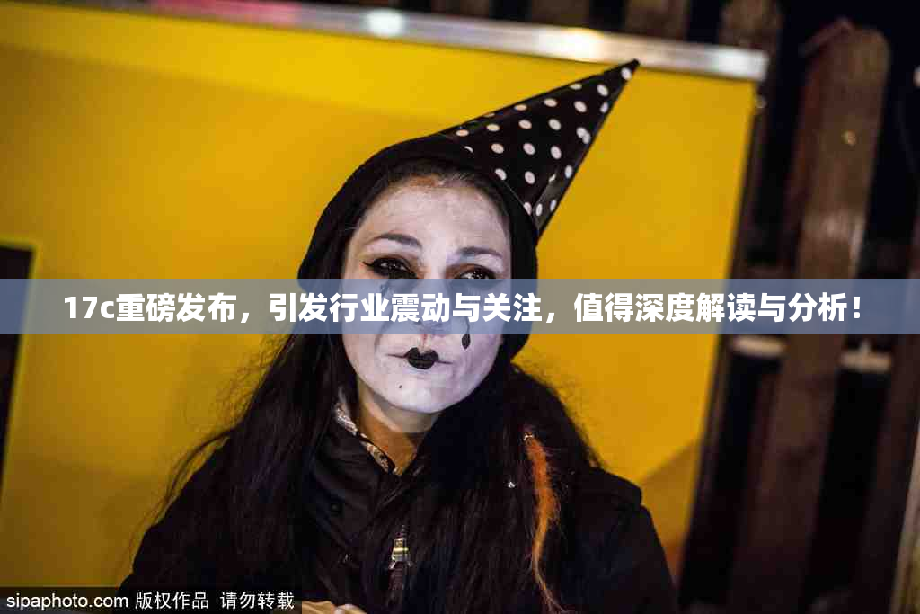 17c重磅发布，引发行业震动与关注，值得深度解读与分析！